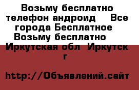 Возьму бесплатно телефон андроид  - Все города Бесплатное » Возьму бесплатно   . Иркутская обл.,Иркутск г.